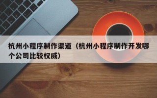 黔东南杭州小程序制作渠道（杭州小程序制作开发哪个公司比较权威）