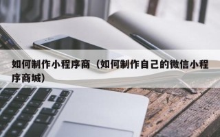 黔东南如何制作小程序商（如何制作自己的微信小程序商城）