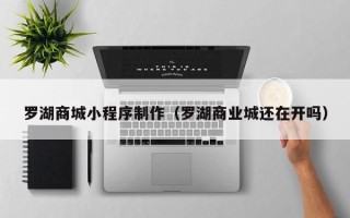 黔东南罗湖商城小程序制作（罗湖商业城还在开吗）