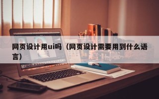 黔东南网页设计用ui吗（网页设计需要用到什么语言）