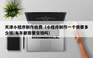 黔东南天津小程序制作收费（小程序制作一个需要多少钱!每年都需要交钱吗）